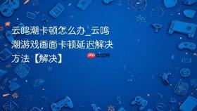 云鸣潮卡顿怎么办_云鸣潮游戏画面卡顿延迟解决方法【解决】