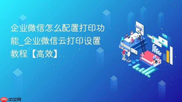企业微信怎么配置打印功能_企业微信云打印设置教程【高效】