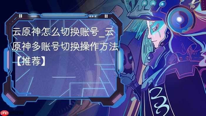 云原神怎么切换账号_云原神多账号切换操作方法【推荐】