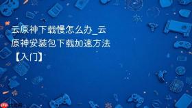 云原神下载慢怎么办_云原神安装包下载加速方法【入门】