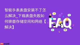智能手表表盘安装不了怎么解决_下载表盘失败如何排查存储空间和网络【解决】