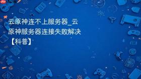 云原神连不上服务器_云原神服务器连接失败解决【科普】