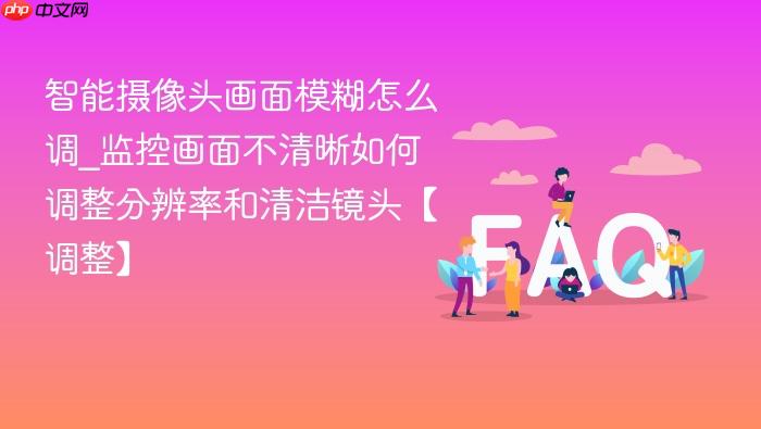 智能摄像头画面模糊怎么调_监控画面不清晰如何调整分辨率和清洁镜头【调整】