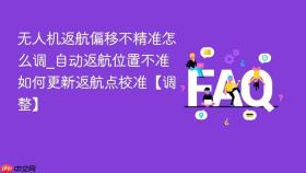 无人机返航偏移不精准怎么调_自动返航位置不准如何更新返航点校准【调整】