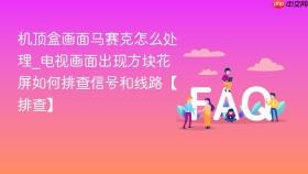 机顶盒画面马赛克怎么处理_电视画面出现方块花屏如何排查信号和线路【排查】