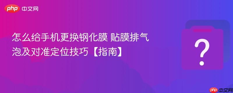 怎么给手机更换钢化膜 贴膜排气泡及对准定位技巧【指南】