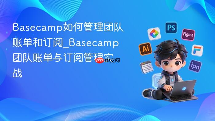 basecamp如何管理团队账单和订阅_basecamp团队账单与订阅管理实战