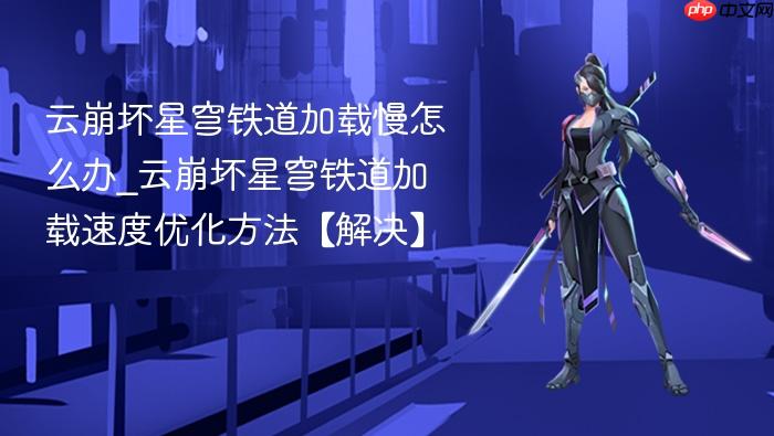 云崩坏星穹铁道加载慢怎么办_云崩坏星穹铁道加载速度优化方法【解决】