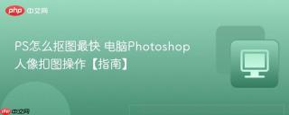 ps怎么抠图最快 电脑photoshop人像扣图操作【指南】