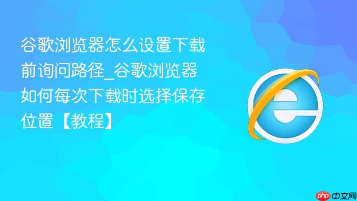 谷歌浏览器怎么设置下载前询问路径_谷歌浏览器如何每次下载时选择保存位置【教程】