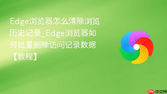 edge浏览器怎么清除浏览历史记录_edge浏览器如何批量删除访问记录数据【教程】