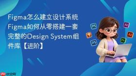 figma怎么建立设计系统 figma如何从零搭建一套完整的design system组件库【进阶】