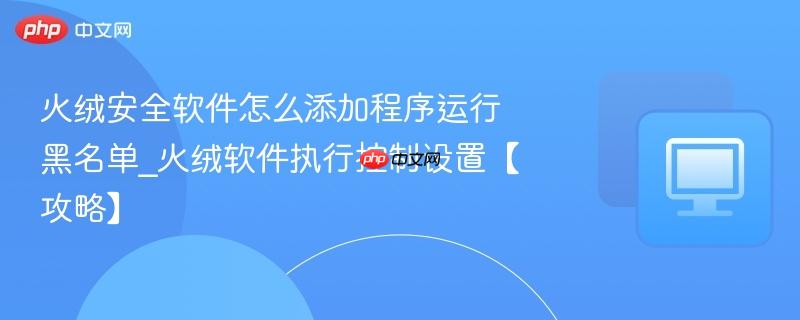 火绒安全软件怎么添加程序运行黑名单_火绒软件执行控制设置【攻略】