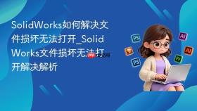 solidworks如何解决文件损坏无法打开_solidworks文件损坏无法打开解决解析