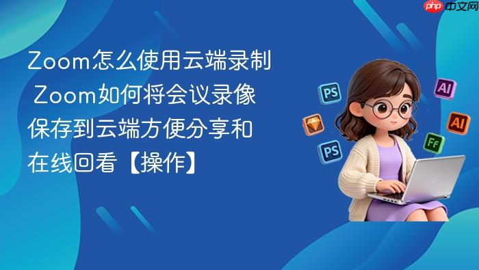 zoom怎么使用云端录制 zoom如何将会议录像保存到云端方便分享和在线回看【操作】