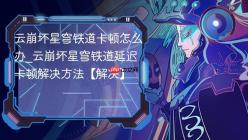 云崩坏星穹铁道卡顿怎么办_云崩坏星穹铁道延迟卡顿解决方法【解决】