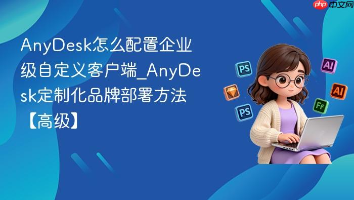 anydesk怎么配置企业级自定义客户端_anydesk定制化品牌部署方法【高级】
