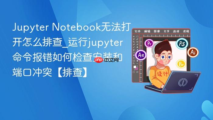jupyter notebook无法打开怎么排查_运行jupyter命令报错如何检查安装和端口冲突【排查】