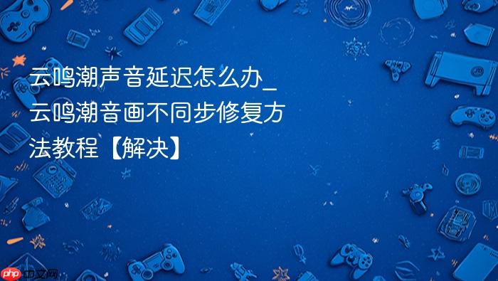 云鸣潮声音延迟怎么办_云鸣潮音画不同步修复方法教程【解决】