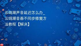 云鸣潮声音延迟怎么办_云鸣潮音画不同步修复方法教程【解决】