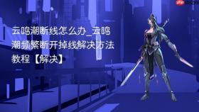 云鸣潮断线怎么办_云鸣潮频繁断开掉线解决方法教程【解决】