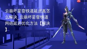 云崩坏星穹铁道延迟高怎么解决_云崩坏星穹铁道网络延迟优化方法【解决】
