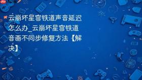 云崩坏星穹铁道声音延迟怎么办_云崩坏星穹铁道音画不同步修复方法【解决】
