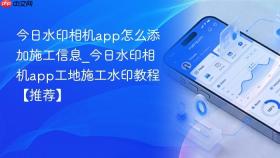 今日水印相机app怎么添加施工信息_今日水印相机app工地施工水印教程【推荐】