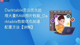 Darktable怎么优化处理大量RAW照片性能_Darktable性能优化加速配置方法【详解】
