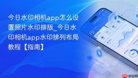 今日水印相机app怎么设置照片水印排版_今日水印相机app水印排列布局教程【指南】