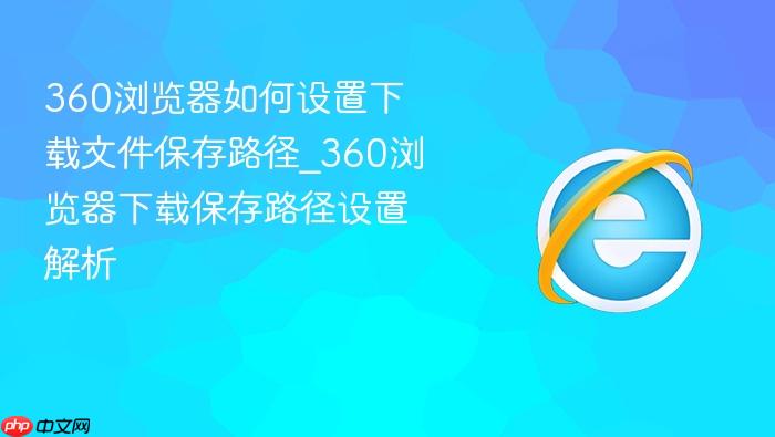 360浏览器如何设置下载文件保存路径_360浏览器下载保存路径设置解析