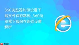 360浏览器如何设置下载文件保存路径_360浏览器下载保存路径设置解析