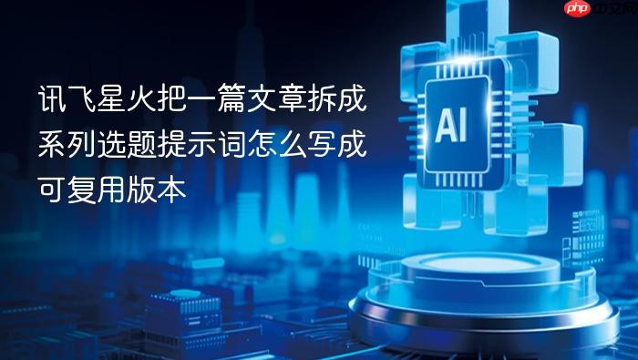 讯飞星火把一篇文章拆成系列选题提示词怎么写成可复用版本