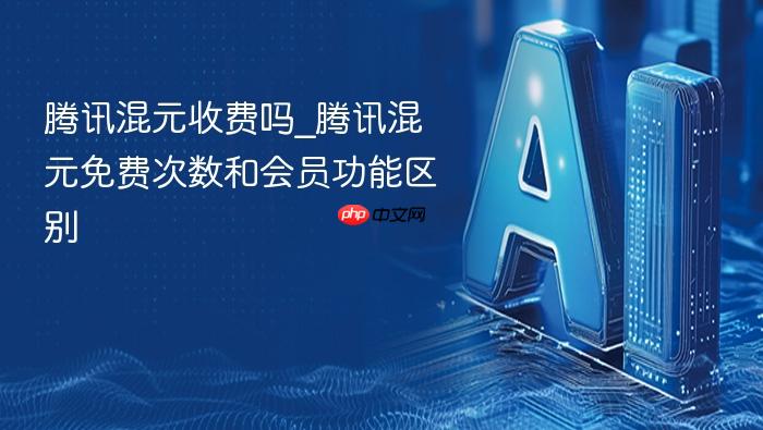 腾讯混元收费吗_腾讯混元免费次数和会员功能区别