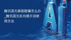 腾讯混元画面跑偏怎么办_腾讯混元反向提示词使用方法
