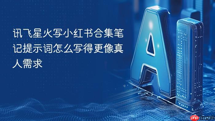 讯飞星火写小红书合集笔记提示词怎么写得更像真人需求