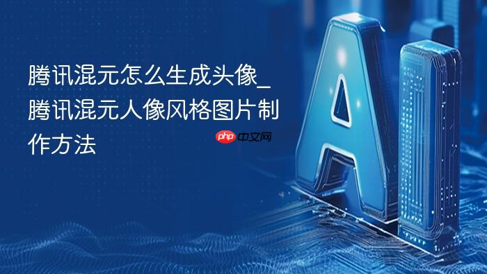 腾讯混元怎么生成头像_腾讯混元人像风格图片制作方法