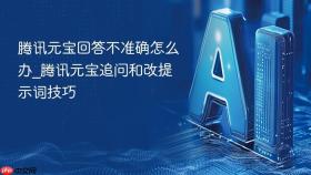 腾讯元宝回答不准确怎么办_腾讯元宝追问和改提示词技巧