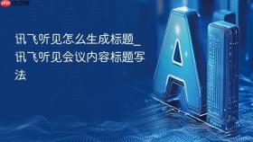 讯飞听见怎么生成标题_讯飞听见会议内容标题写法
