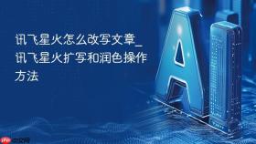 讯飞星火怎么改写文章_讯飞星火扩写和润色操作方法