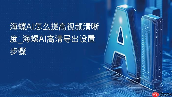 海螺ai怎么提高视频清晰度_海螺ai高清导出设置步骤