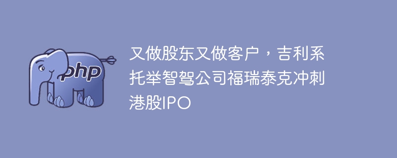 又做股东又做客户,吉利系托举智驾公司福瑞泰克冲刺港股IPO