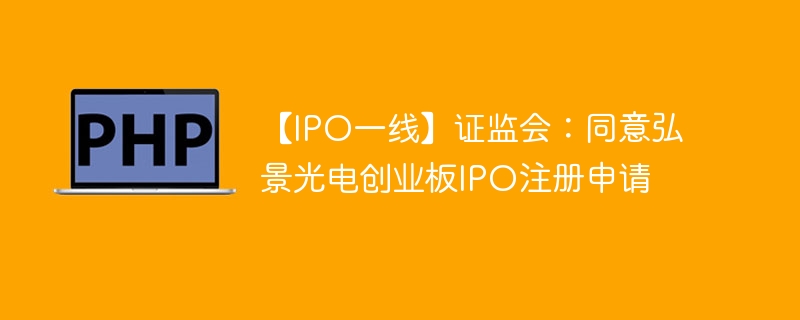 【IPO一线】证监会:同意弘景光电创业板IPO注册申请