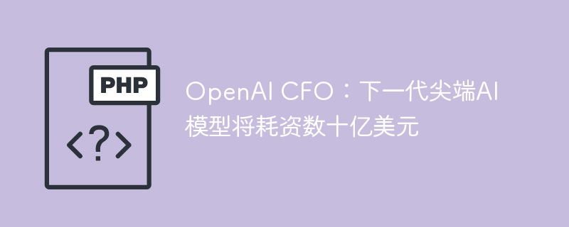 OpenAI CFO：下一代尖端AI模型将耗资数十亿美元