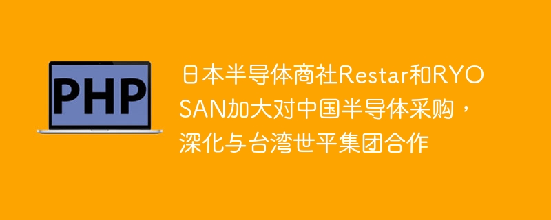 日本半导体商社restar和ryosan加大对中国半导体采购，深化与台湾世平集团合作