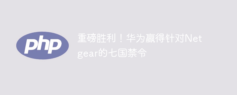 重磅胜利!华为赢得针对netgear的七国禁令