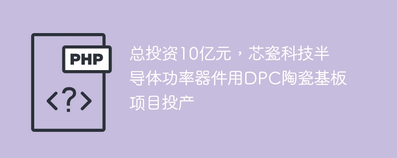 总投资10亿元,芯瓷科技半导体功率器件用dpc陶瓷基板项目投产