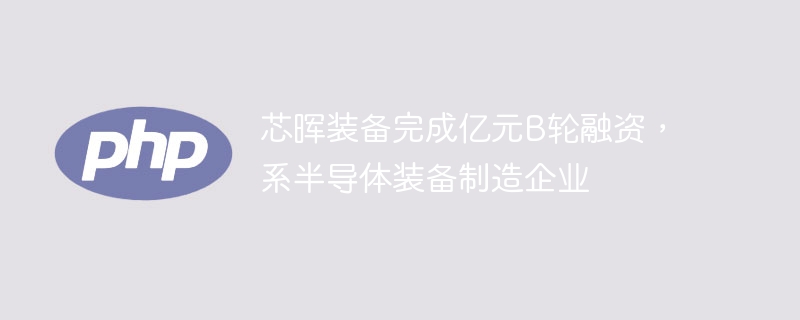 芯晖装备完成亿元b轮融资,系半导体装备制造企业