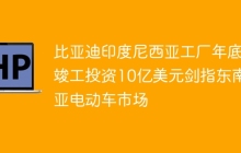 比亚迪印度尼西亚工厂年底竣工投资10亿美元剑指东南亚电动车市场
