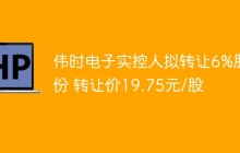 伟时电子实控人拟转让6%股份 转让价19.75元/股